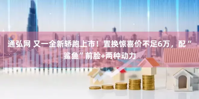 通弘网 又一全新轿跑上市！置换惊喜价不足6万，配“鲨鱼”前脸+两种动力