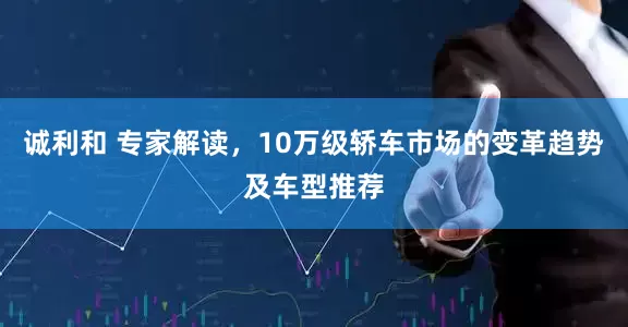 诚利和 专家解读，10万级轿车市场的变革趋势及车型推荐