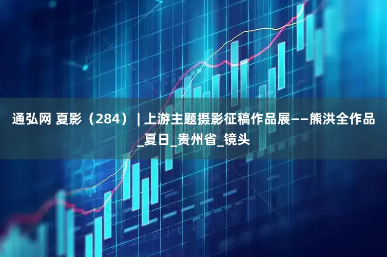 通弘网 夏影（284） | 上游主题摄影征稿作品展——熊洪全作品_夏日_贵州省_镜头