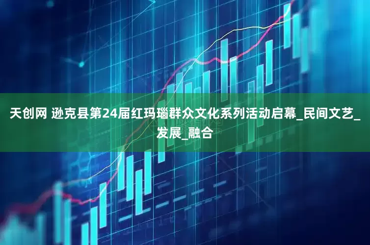 天创网 逊克县第24届红玛瑙群众文化系列活动启幕_民间文艺_发展_融合