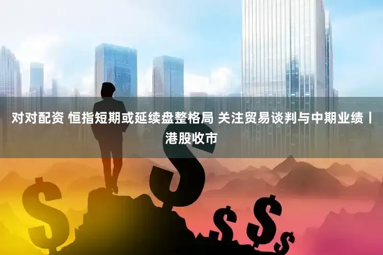 对对配资 恒指短期或延续盘整格局 关注贸易谈判与中期业绩丨港股收市