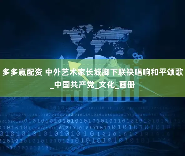多多赢配资 中外艺术家长城脚下联袂唱响和平颂歌_中国共产党_文化_画册