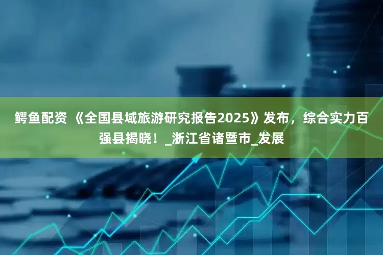 鳄鱼配资 《全国县域旅游研究报告2025》发布，综合实力百强县揭晓！_浙江省诸暨市_发展