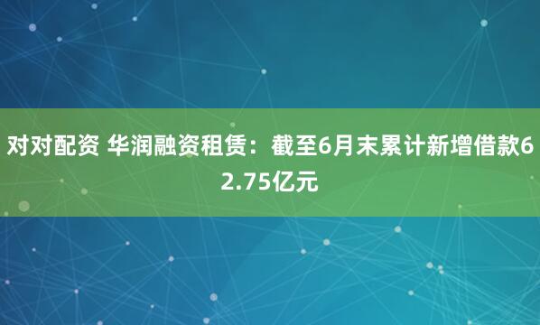 对对配资 华润融资租赁：截至6月末累计新增借款62.75亿元