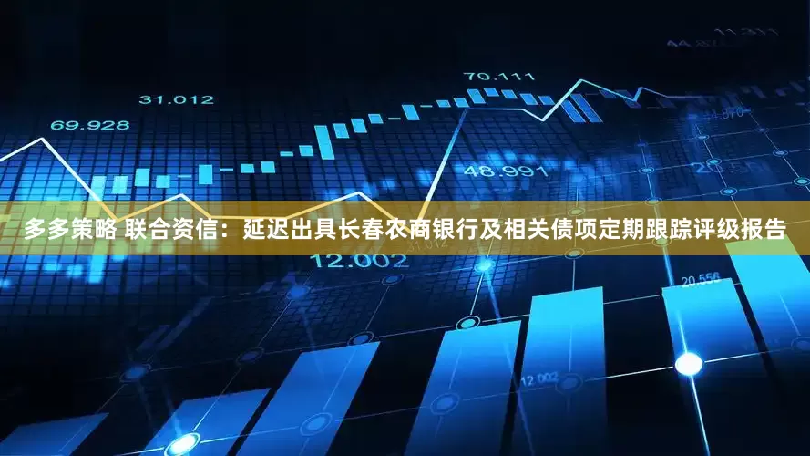 多多策略 联合资信：延迟出具长春农商银行及相关债项定期跟踪评级报告