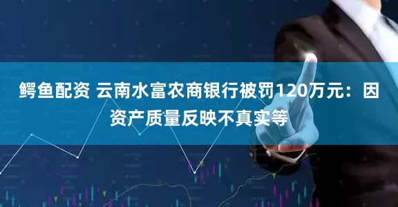 鳄鱼配资 云南水富农商银行被罚120万元：因资产质量反映不真实等