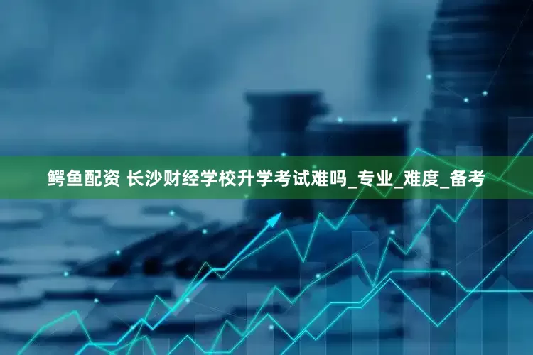 鳄鱼配资 长沙财经学校升学考试难吗_专业_难度_备考