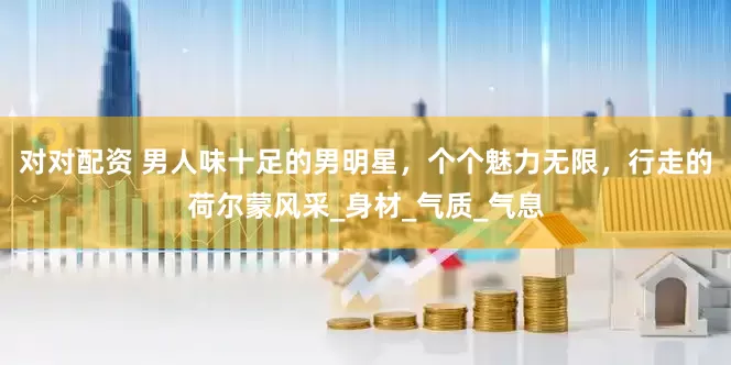 对对配资 男人味十足的男明星，个个魅力无限，行走的荷尔蒙风采_身材_气质_气息
