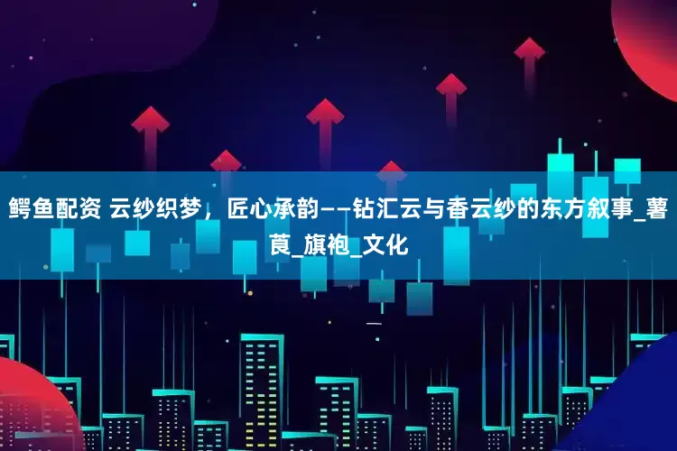 鳄鱼配资 云纱织梦，匠心承韵——钻汇云与香云纱的东方叙事_薯莨_旗袍_文化