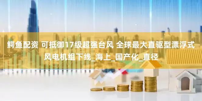 鳄鱼配资 可抵御17级超强台风 全球最大直驱型漂浮式风电机组下线_海上_国产化_直径