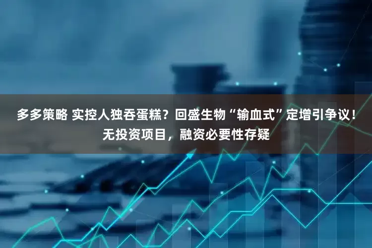 多多策略 实控人独吞蛋糕？回盛生物“输血式”定增引争议！无投资项目，融资必要性存疑
