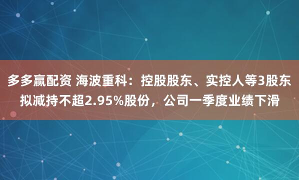 多多赢配资 海波重科：控股股东、实控人等3股东拟减持不超2.95%股份，公司一季度业绩下滑