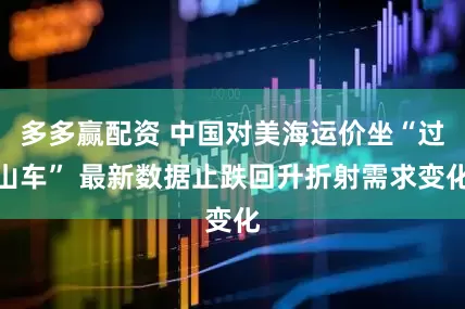 多多赢配资 中国对美海运价坐“过山车” 最新数据止跌回升折射需求变化