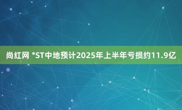 尚红网 *ST中地预计2025年上半年亏损约11.9亿