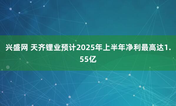 兴盛网 天齐锂业预计2025年上半年净利最高达1.55亿
