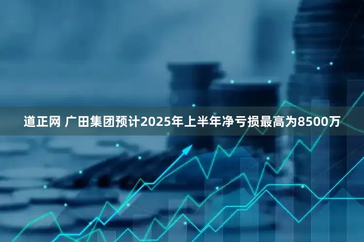 道正网 广田集团预计2025年上半年净亏损最高为8500万