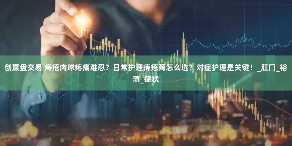 创赢盘交易 痔疮肉球疼痛难忍？日常护理痔疮膏怎么选？对症护理是关键！_肛门_裕滇_症状