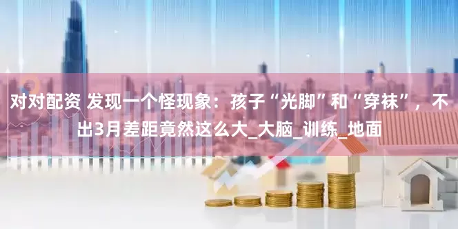 对对配资 发现一个怪现象：孩子“光脚”和“穿袜”，不出3月差距竟然这么大_大脑_训练_地面
