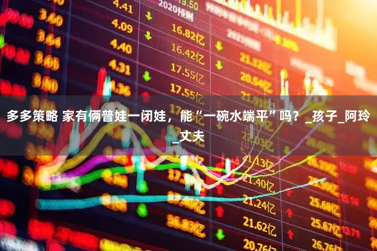 多多策略 家有俩普娃一闭娃，能“一碗水端平”吗？_孩子_阿玲_丈夫