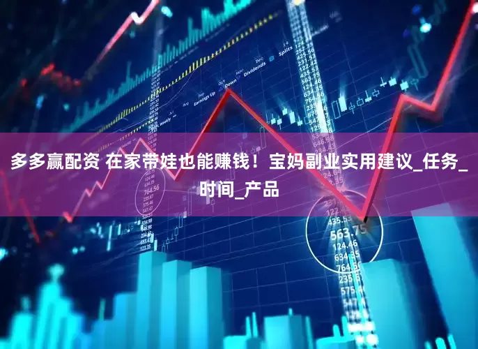多多赢配资 在家带娃也能赚钱！宝妈副业实用建议_任务_时间_产品