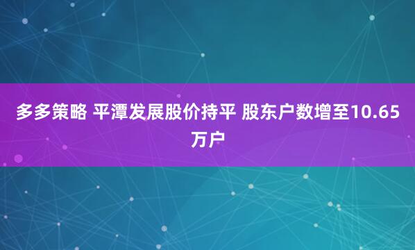 多多策略 平潭发展股价持平 股东户数增至10.65万户
