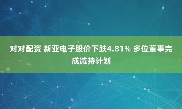 对对配资 新亚电子股价下跌4.81% 多位董事完成减持计划