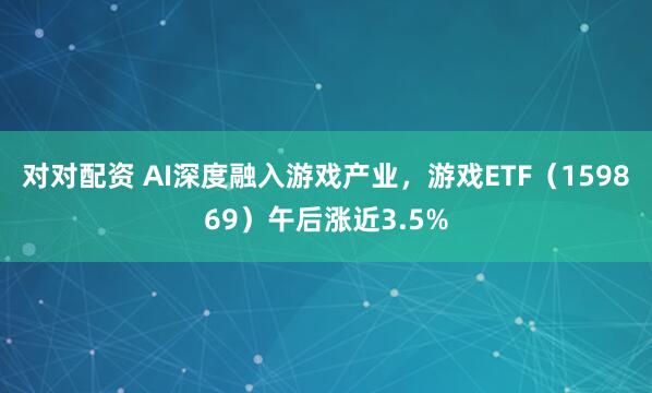 对对配资 AI深度融入游戏产业，游戏ETF（159869）午后涨近3.5%