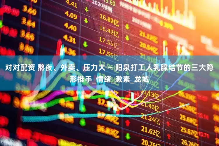 对对配资 熬夜、外卖、压力大 — 阳泉打工人乳腺结节的三大隐形推手_情绪_激素_龙城