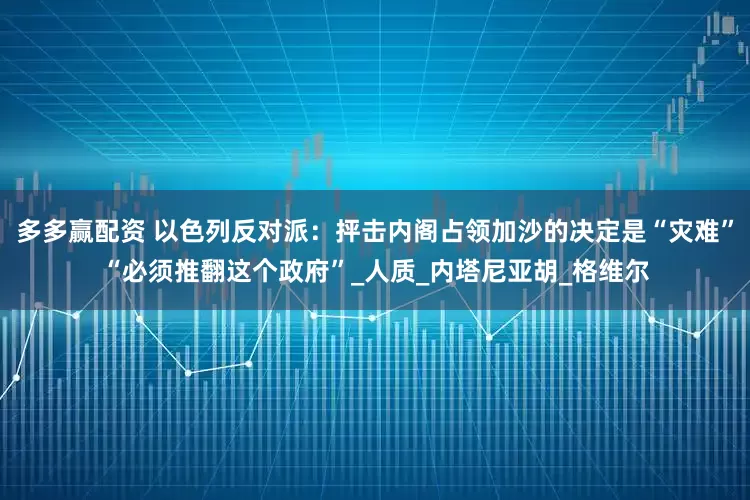 多多赢配资 以色列反对派：抨击内阁占领加沙的决定是“灾难”“必须推翻这个政府”_人质_内塔尼亚胡_格维尔