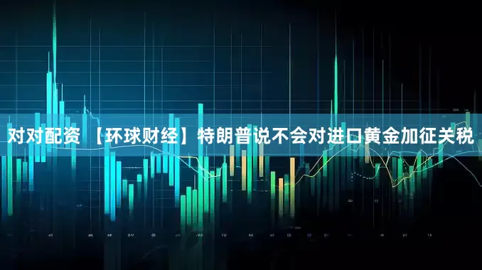 对对配资 【环球财经】特朗普说不会对进口黄金加征关税